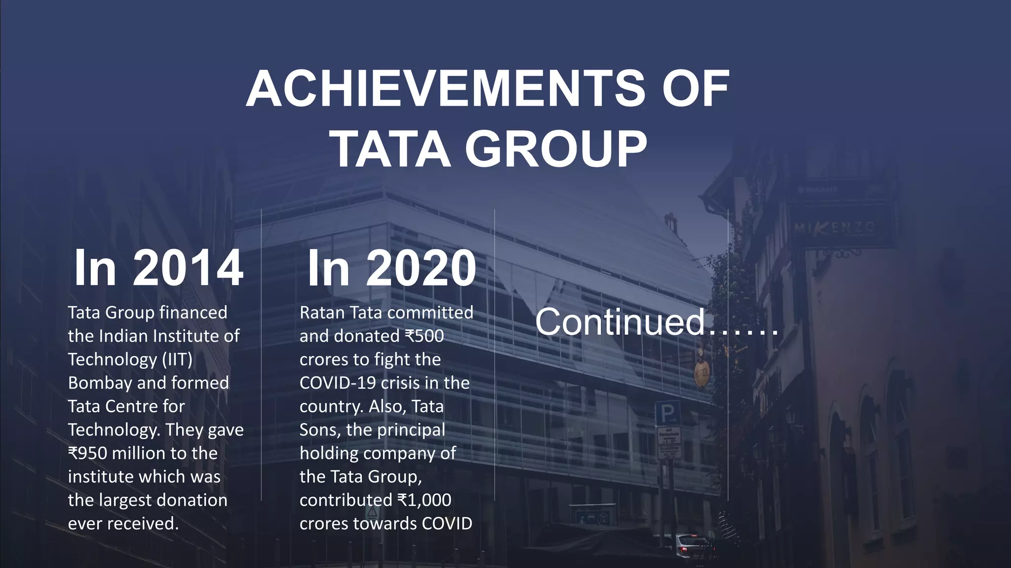 ACHIEVEMENTS OF
TATA GROUP
In 2014
Tata Group financed
the Indian Institute of
Technology (IIT)
Bombay and formed
Tata Centre for
Technology. They gave
₹950 million to the
institute which was
the largest donation
ever received.
In 2020
Ratan Tata committed
and donated ₹500
crores to fight the
COVID-19 crisis in the
country. Also, Tata
Sons, the principal
holding company of
the Tata Group,
contributed ₹1,000
crores towards COVID
Continued……
 