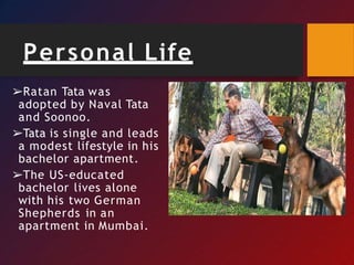 Personal Life
➢Ratan Tata was
adopted by Naval Tata
and Soonoo.
➢Tata is single and leads
a modest lifestyle in his
bachelor apartment.
➢The US-educated
bachelor lives alone
with his two German
Shepherds in an
apartment in Mumbai.
 