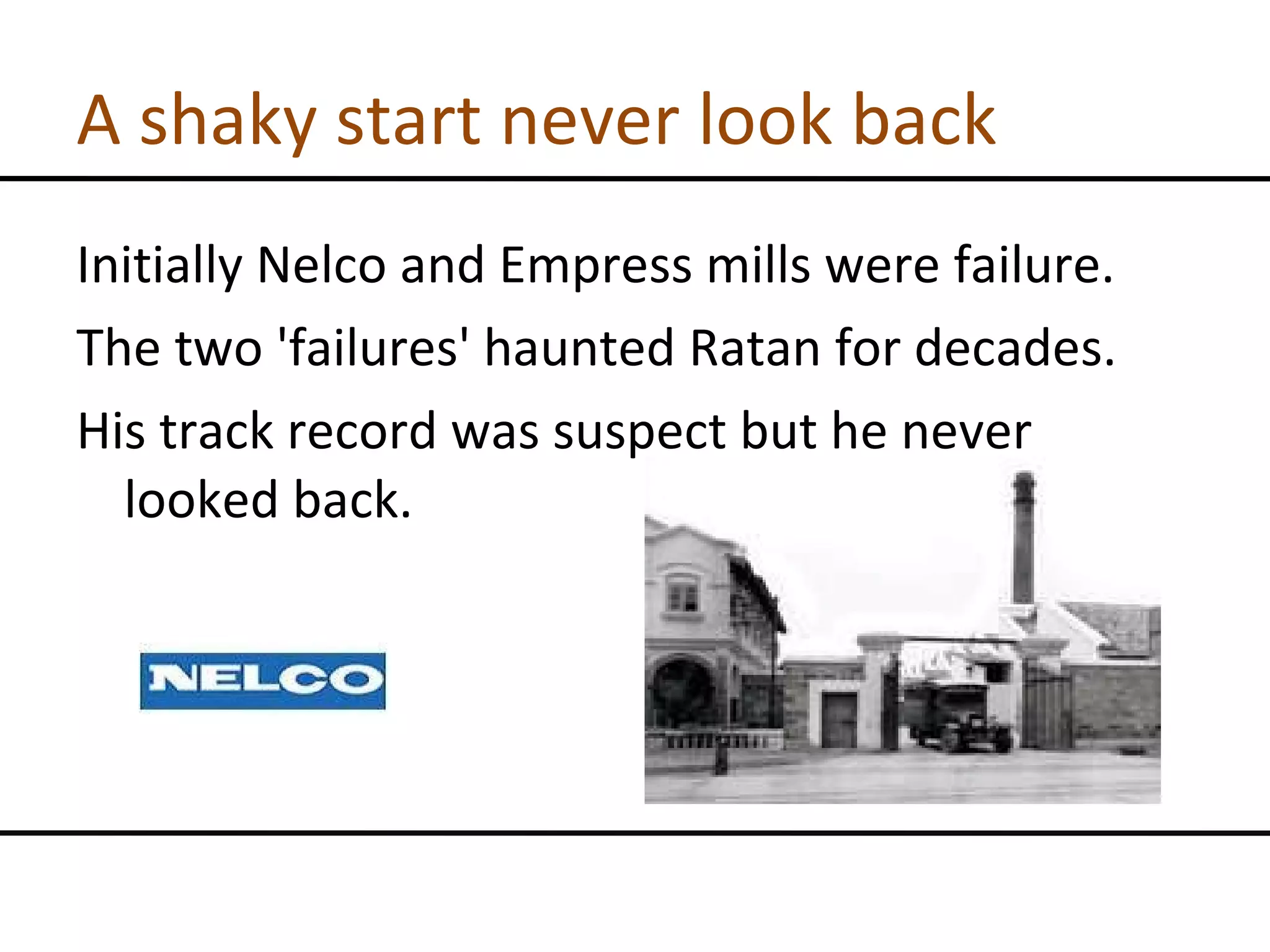 A shaky start never look back Initially Nelco and Empress mills were failure. The two 'failures' haunted Ratan for decades. His track record was suspect but he never looked back. 
