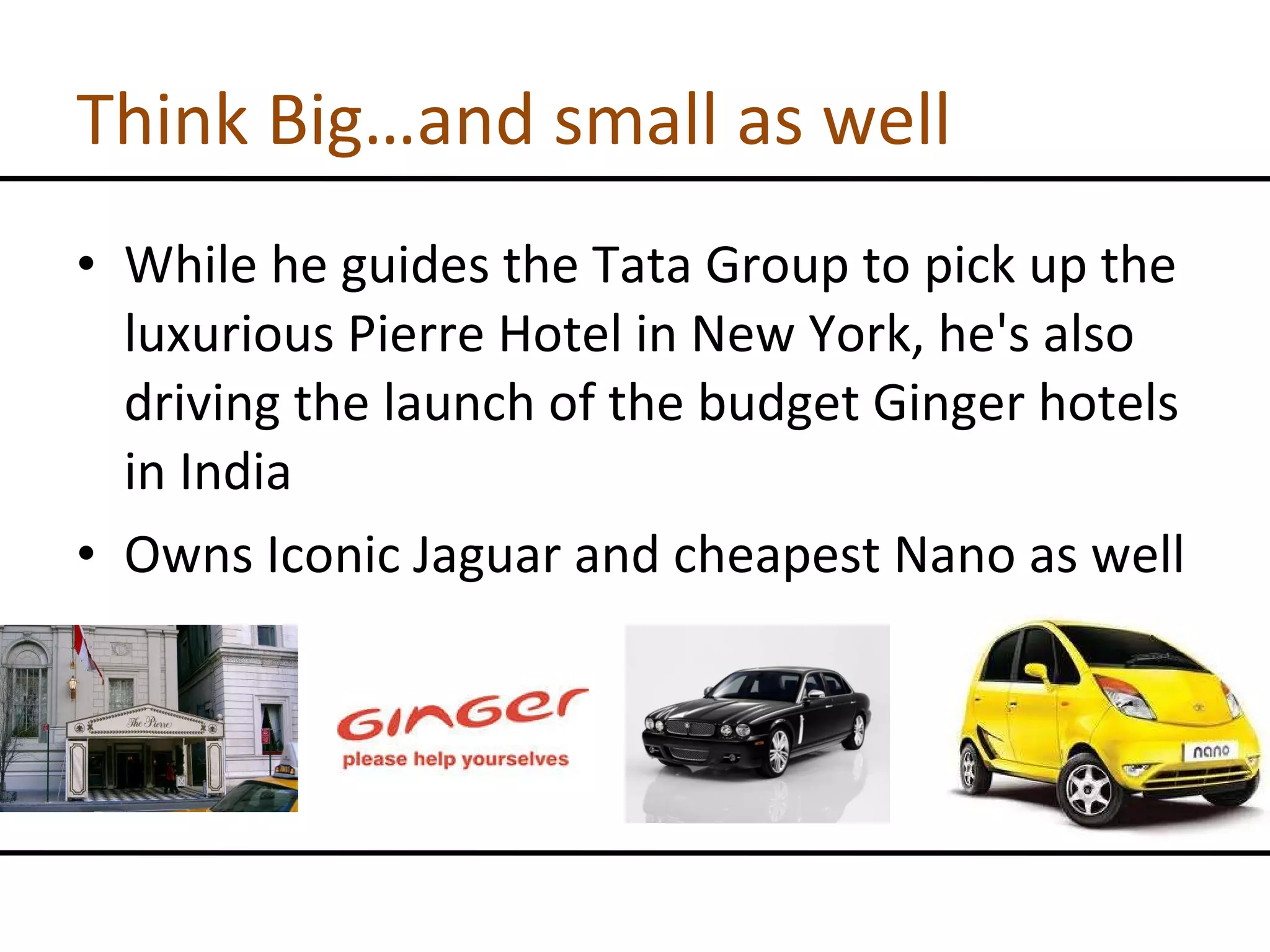 Think Big…and small as well While he guides the Tata Group to pick up the luxurious Pierre Hotel in New York, he's also driving the launch of the budget Ginger hotels in India Owns Iconic Jaguar and cheapest Nano as well 