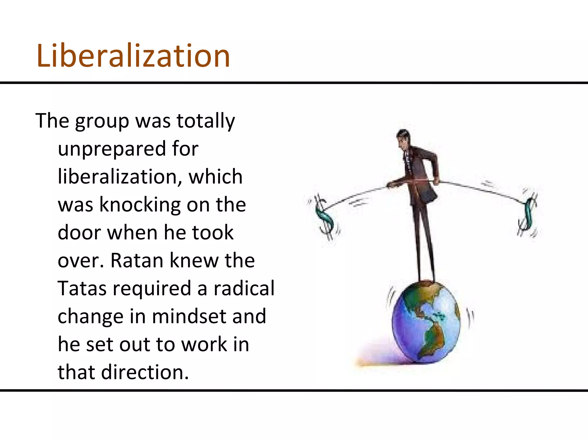 Liberalization The group was totally unprepared for liberalization, which was knocking on the door when he took over. Ratan knew the Tatas required a radical change in mindset and he set out to work in that direction. 