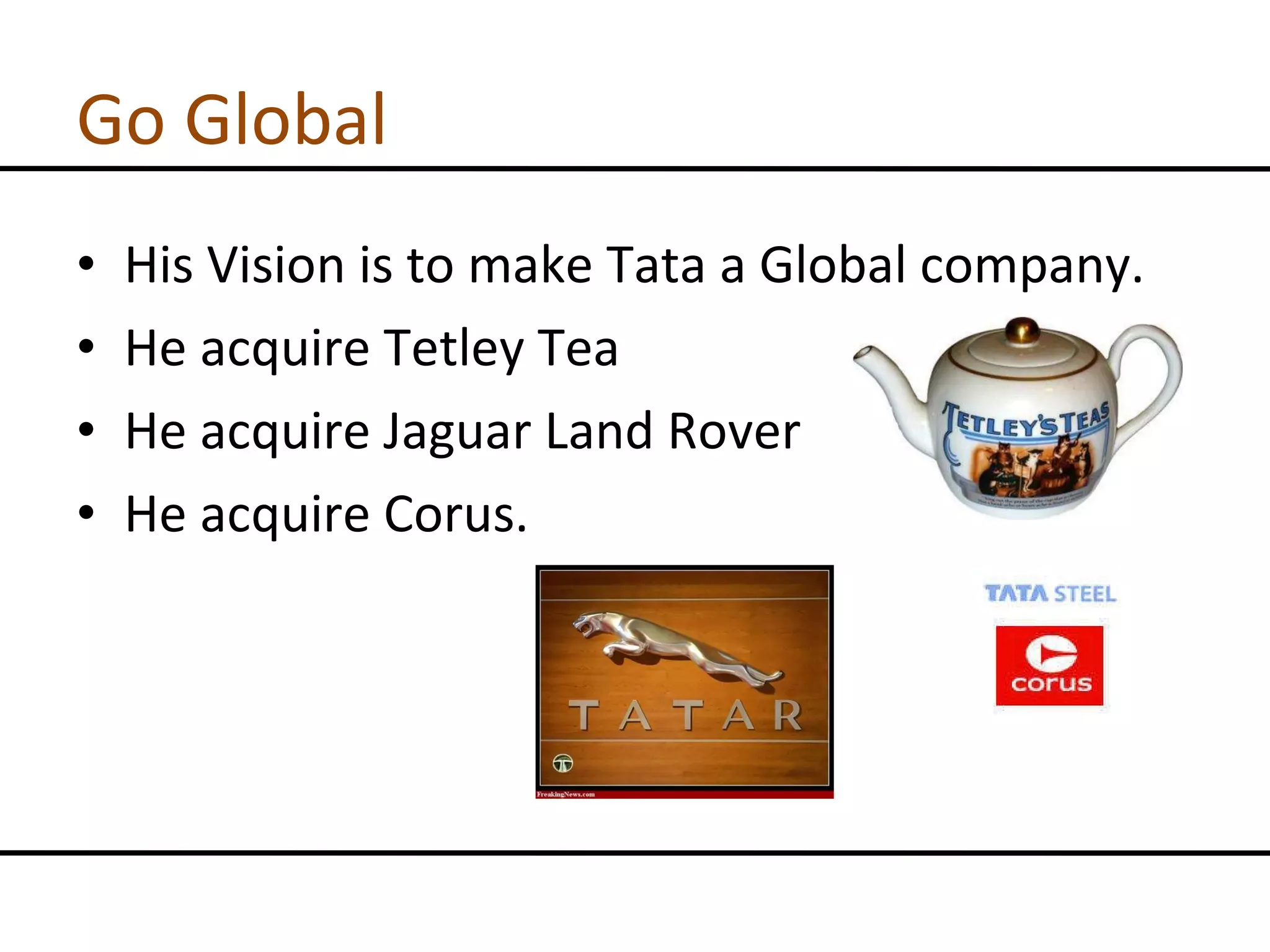 Go Global His Vision is to make Tata a Global company. He acquire Tetley Tea He acquire Jaguar Land Rover He acquire Corus. 