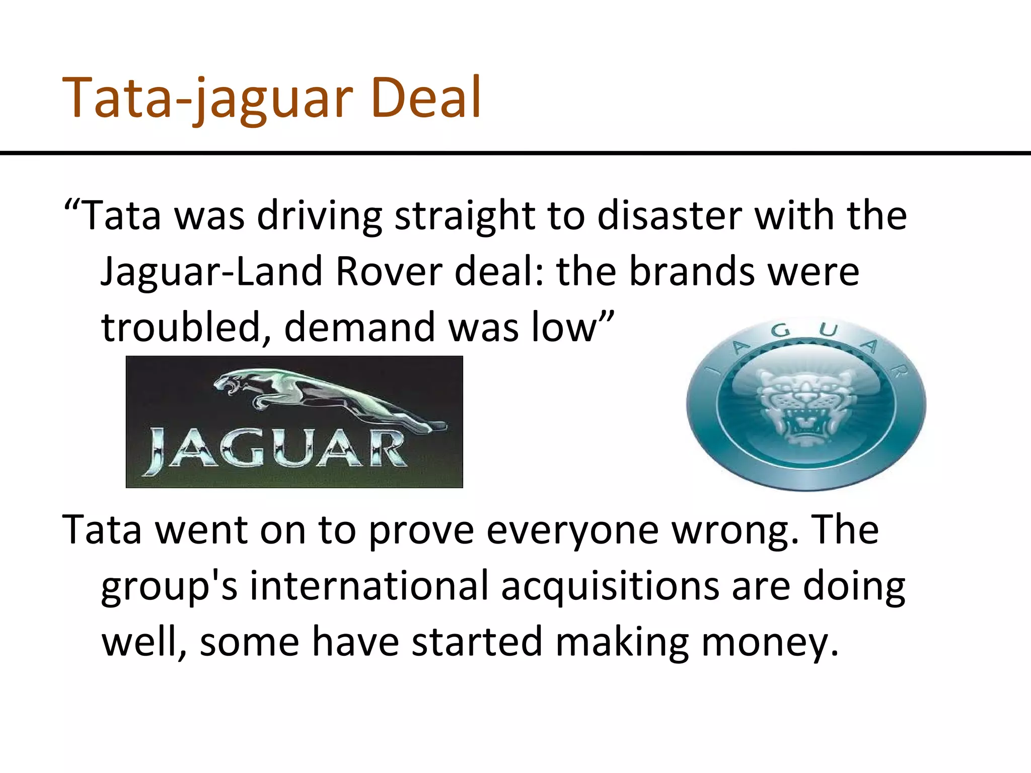 Tata-jaguar Deal “ Tata was driving straight to disaster with the Jaguar-Land Rover deal: the brands were troubled, demand was low” Tata went on to prove everyone wrong. The group's international acquisitions are doing well, some have started making money. 