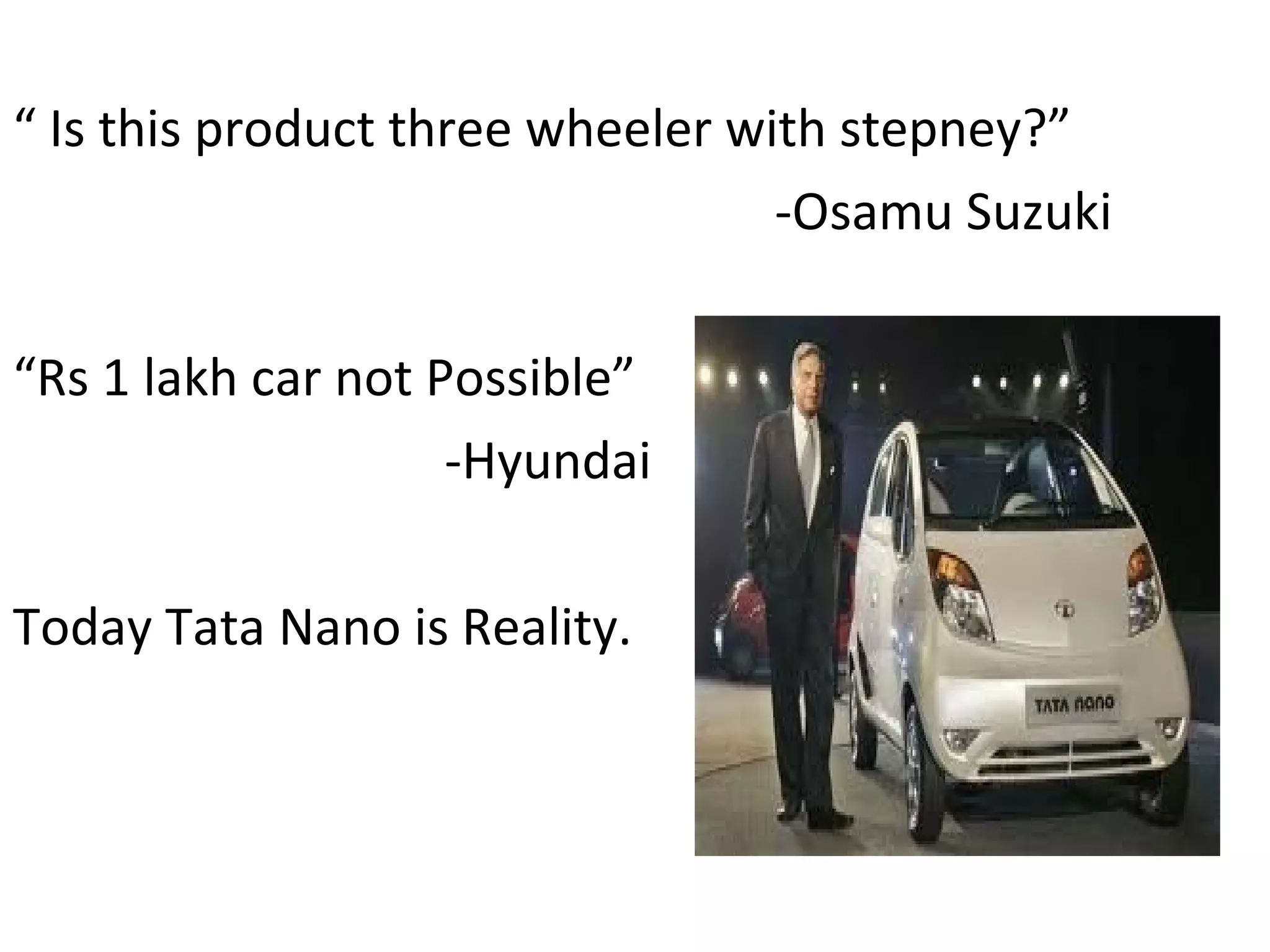 “  Is this product three wheeler with stepney?” -Osamu Suzuki “ Rs 1 lakh car not Possible” -Hyundai Today Tata Nano is Reality. 