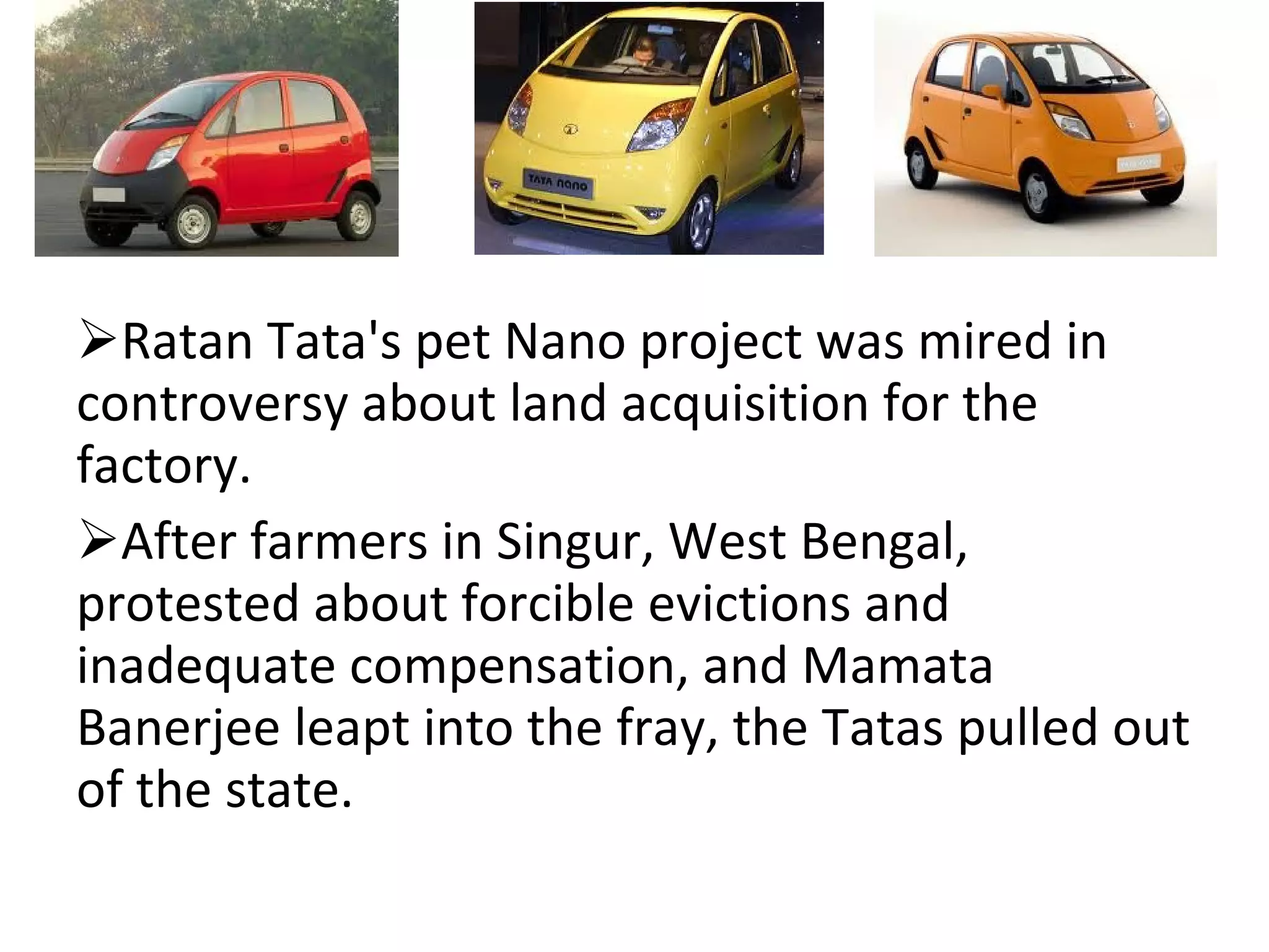 Ratan Tata's pet Nano project was mired in controversy about land acquisition for the factory.  After farmers in Singur, West Bengal, protested about forcible evictions and inadequate compensation, and Mamata Banerjee leapt into the fray, the Tatas pulled out of the state. 