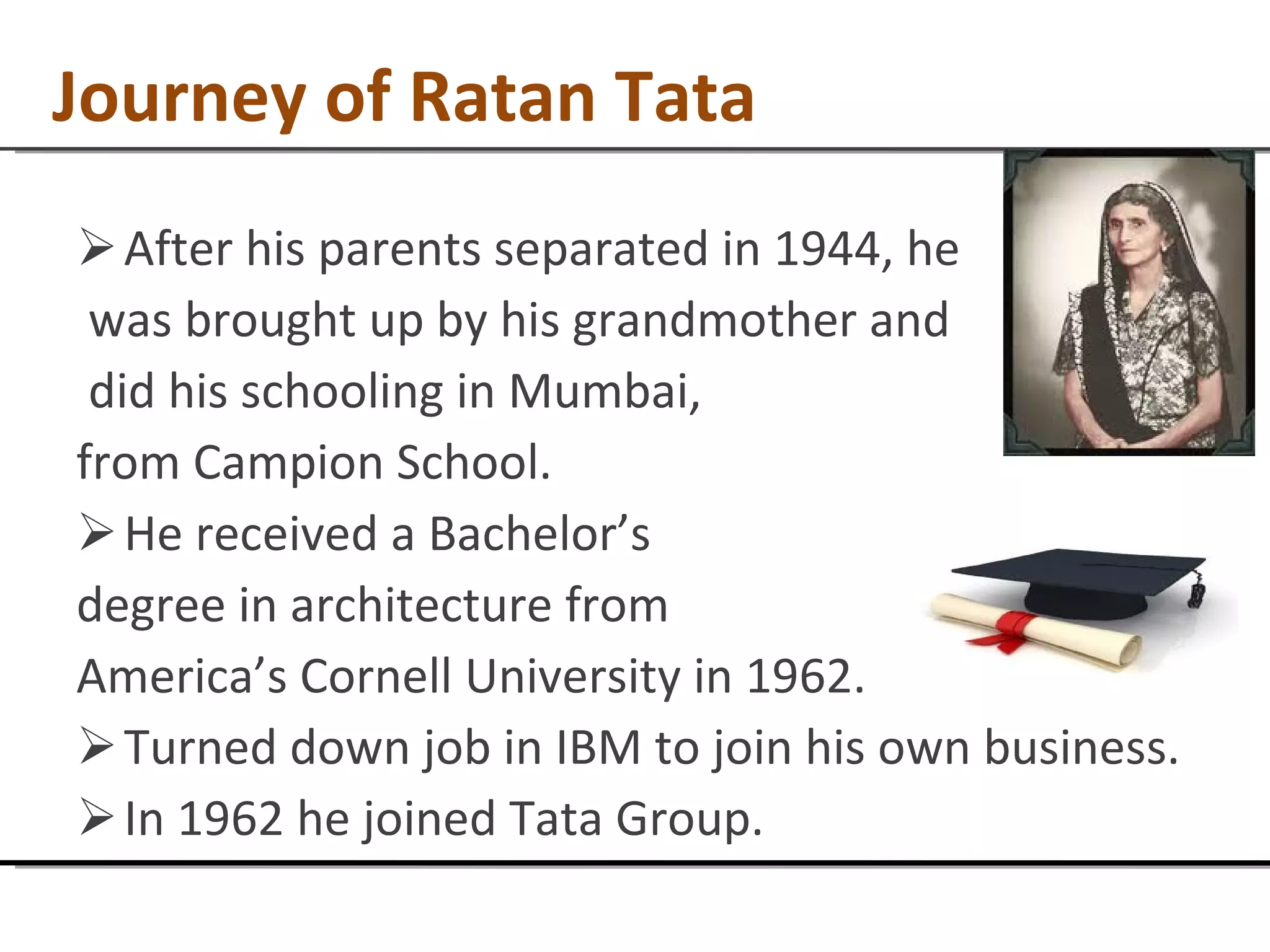 Journey of Ratan Tata After his parents separated in 1944, he was brought up by his grandmother and did his schooling in Mumbai, from Campion School. He received a Bachelor’s  degree in architecture from  America’s Cornell University in 1962.  Turned down job in IBM to join his own business. In 1962 he joined Tata Group. 