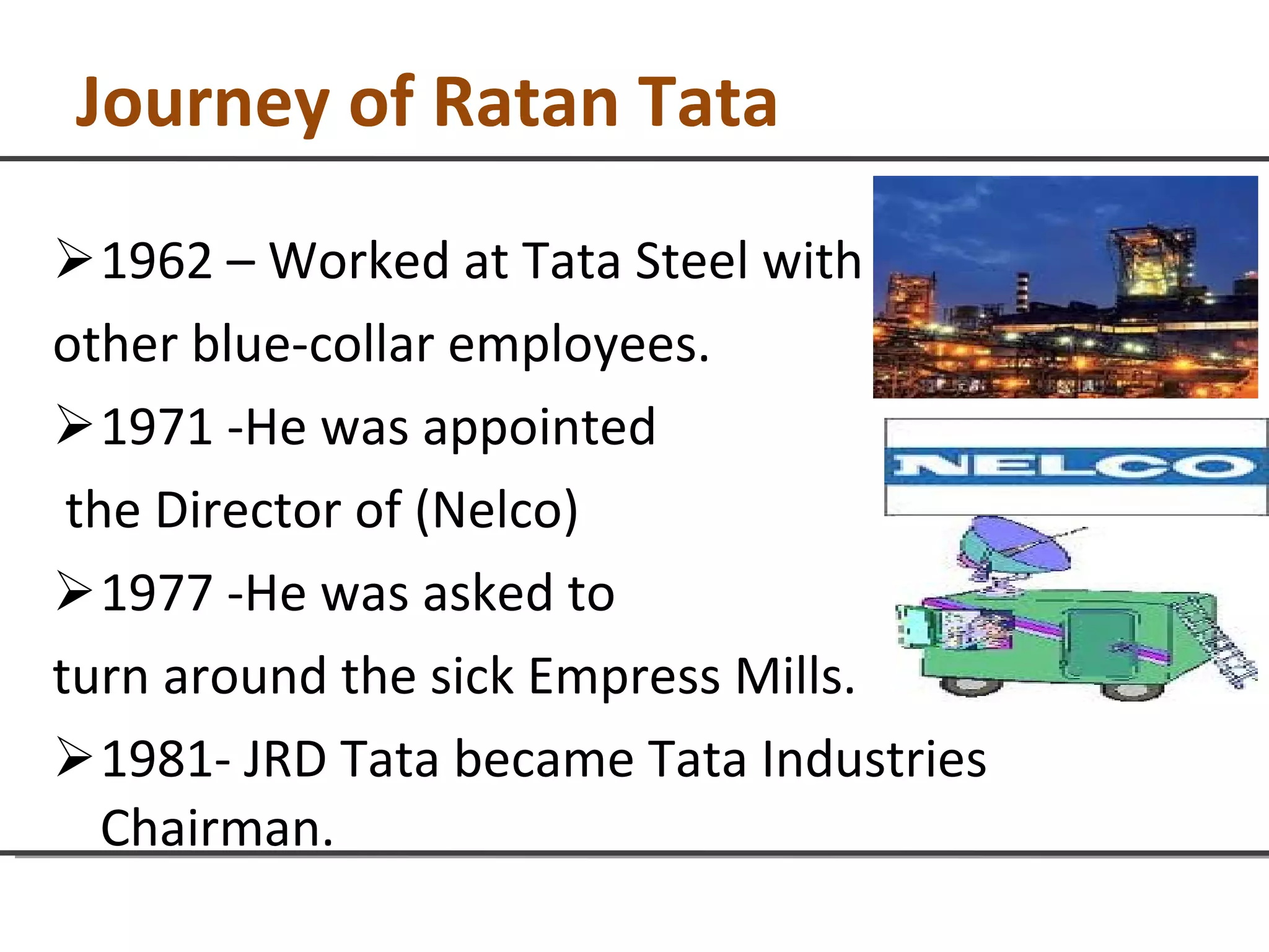 Journey of Ratan Tata 1962 – Worked at Tata Steel with  other blue-collar employees. 1971 -He was appointed the Director of (Nelco) 1977 -He was asked to  turn around the sick Empress Mills. 1981- JRD Tata became Tata Industries Chairman. 