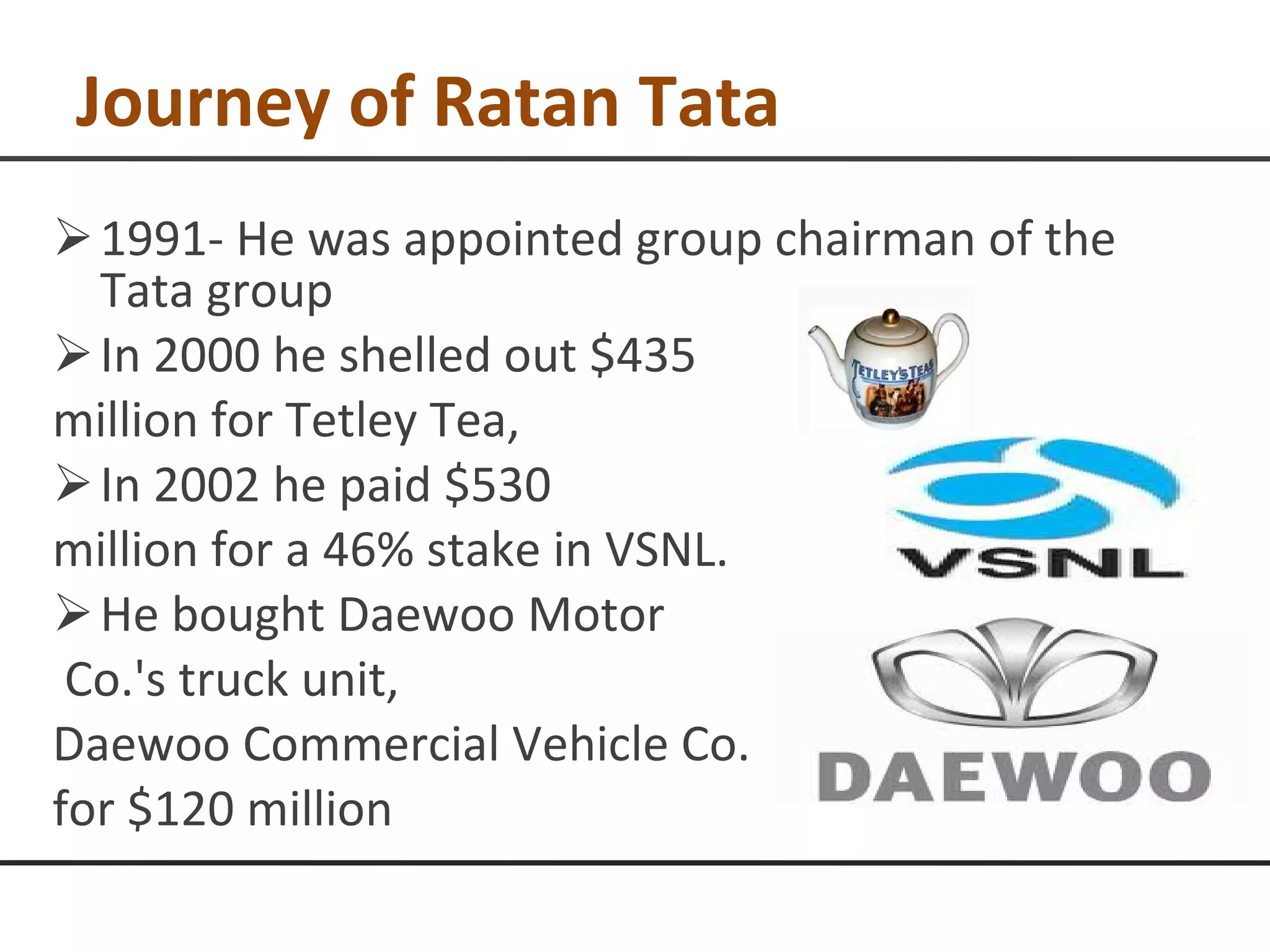 Journey of Ratan Tata 1991- He was appointed group chairman of the Tata group In 2000 he shelled out $435  million for Tetley Tea,  In 2002 he paid $530  million for a 46% stake in VSNL. He bought Daewoo Motor Co.'s truck unit,  Daewoo Commercial Vehicle Co. for $120 million 