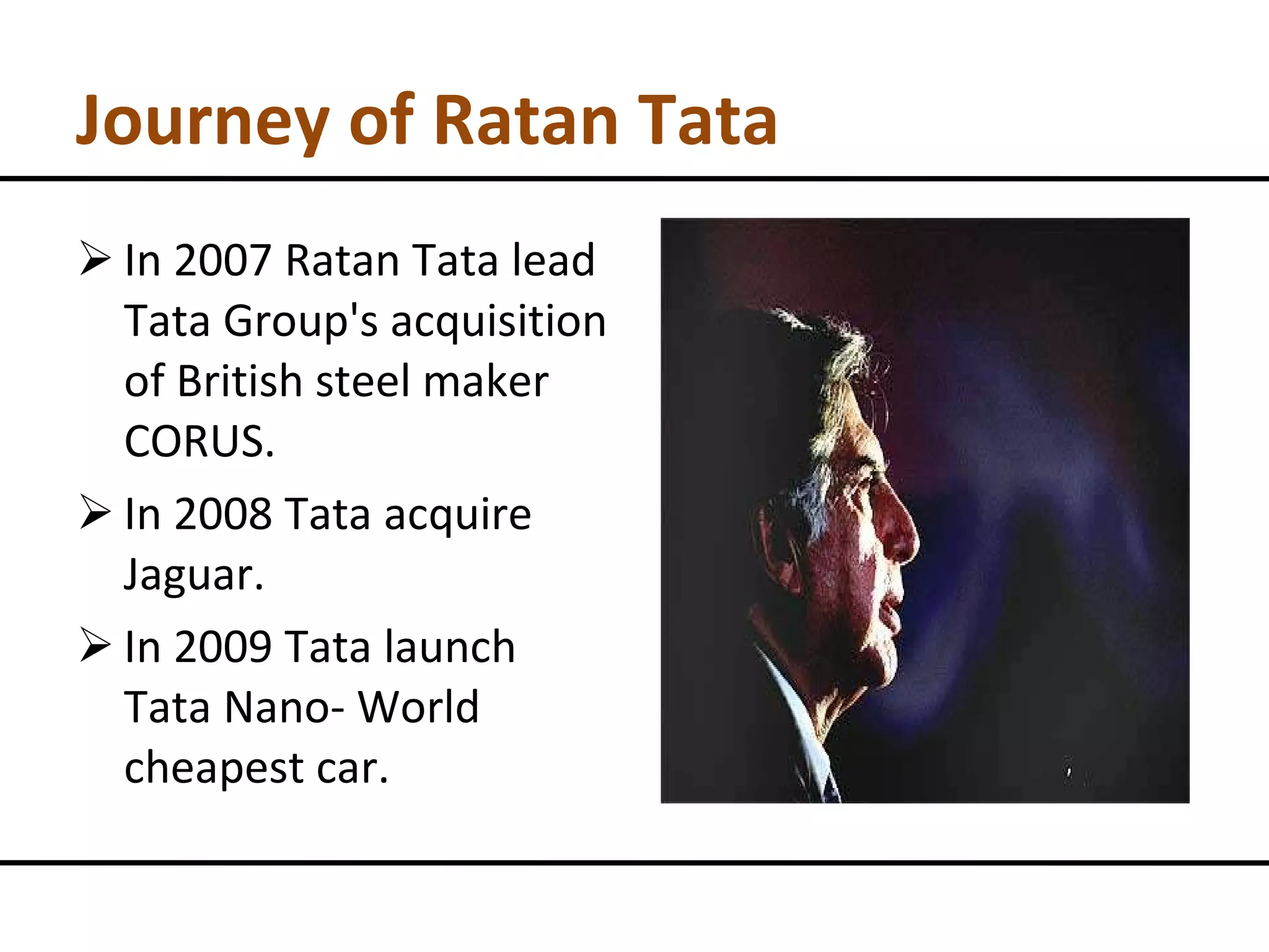 Journey of Ratan Tata In 2007 Ratan Tata lead Tata Group's acquisition of British steel maker CORUS. In 2008 Tata acquire Jaguar. In 2009 Tata launch Tata Nano- World cheapest car. 