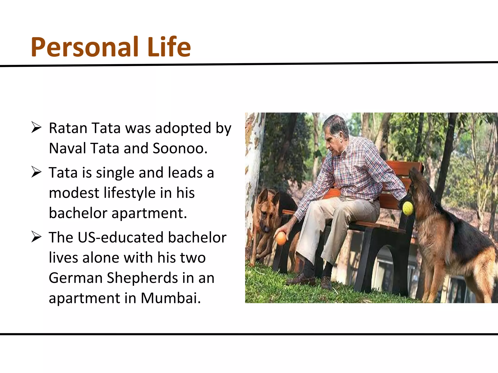 Personal Life Ratan Tata was adopted by Naval Tata and Soonoo. Tata is single and leads a modest lifestyle in his bachelor apartment. The US-educated bachelor lives alone with his two German Shepherds in an apartment in Mumbai. 