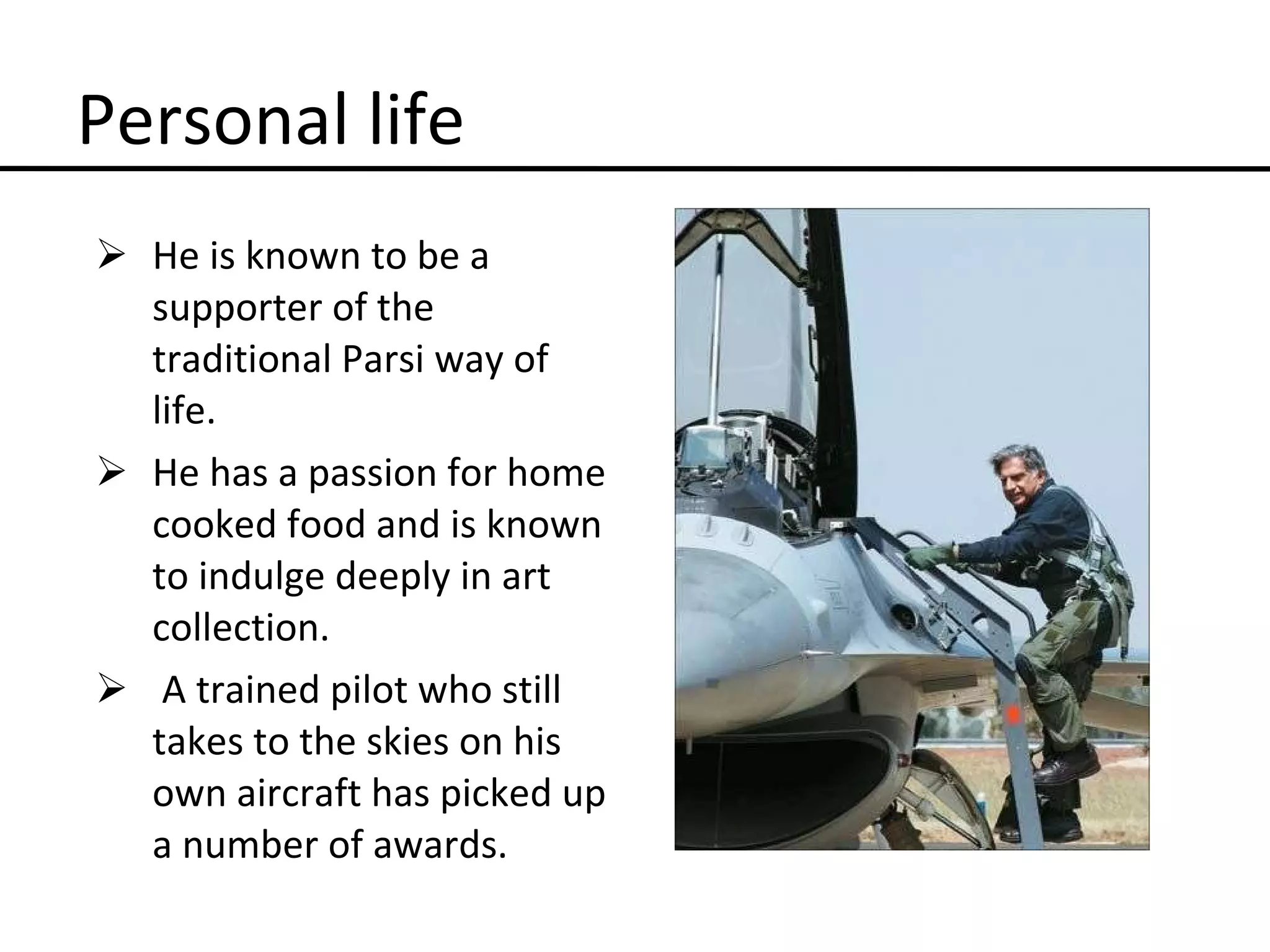 Personal life He is known to be a supporter of the traditional Parsi way of life. He has a passion for home cooked food and is known to indulge deeply in art collection. A trained pilot who still takes to the skies on his own aircraft has picked up a number of awards. 