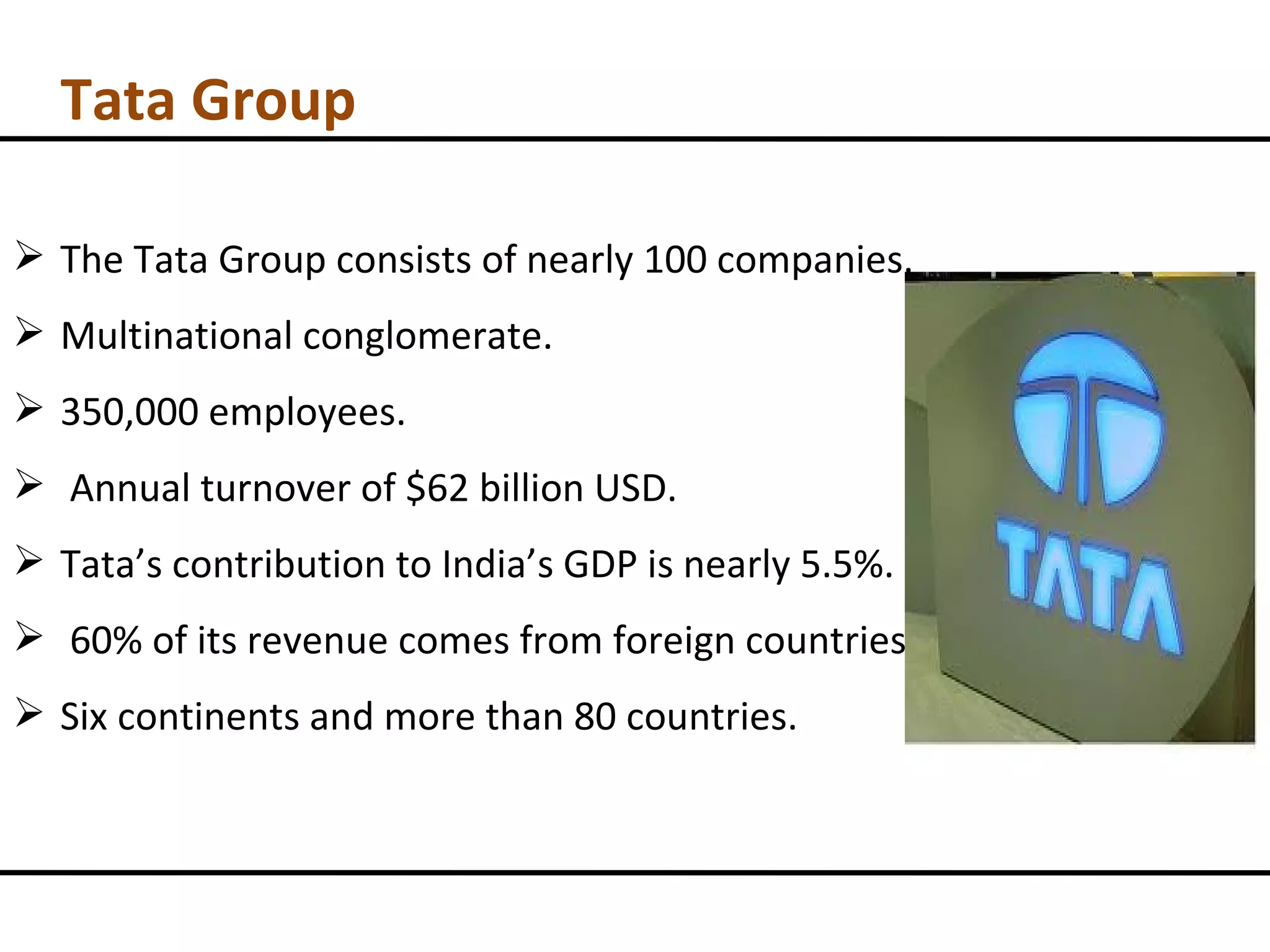 Tata Group The Tata Group consists of nearly 100 companies. Multinational conglomerate. 350,000 employees. Annual turnover of $62 billion USD. Tata’s contribution to India’s GDP is nearly 5.5%. 60% of its revenue comes from foreign countries. Six continents and more than 80 countries. 