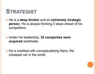 STRATEGIST 
 He is a deep thinker and an extremely strategic 
person. He is always thinking 2 steps ahead of his 
competitors. 
 Under his leadership, 32 companies were 
acquired worldwide. 
 He is credited with conceptualizing Nano, the 
cheapest car in the world. 
 