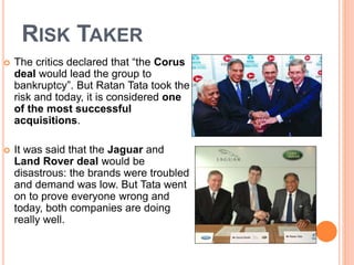 RISK TAKER 
 The critics declared that “the Corus 
deal would lead the group to 
bankruptcy”. But Ratan Tata took the 
risk and today, it is considered one 
of the most successful 
acquisitions. 
 It was said that the Jaguar and 
Land Rover deal would be 
disastrous: the brands were troubled 
and demand was low. But Tata went 
on to prove everyone wrong and 
today, both companies are doing 
really well. 
 