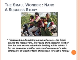 THE SMALL WONDER : NANO 
A SUCCESS STORY 
“ I observed families riding on two-wheelers—the father 
driving the motorcycle , his young child seated in front of 
him, his wife seated behind him holding a little babies. It 
led me to wonder whether one could conceive of a safe, 
affordable, all-weather form of transport for such a family.” 
 