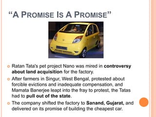 “A PROMISE IS A PROMISE” 
 Ratan Tata's pet project Nano was mired in controversy 
about land acquisition for the factory. 
 After farmers in Singur, West Bengal, protested about 
forcible evictions and inadequate compensation, and 
Mamata Banerjee leapt into the fray to protest, the Tatas 
had to pull out of the state. 
 The company shifted the factory to Sanand, Gujarat, and 
delivered on its promise of building the cheapest car. 
 