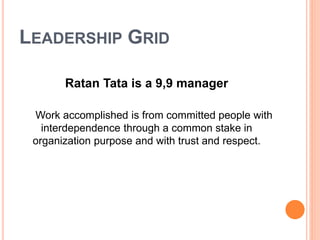 LEADERSHIP GRID 
Ratan Tata is a 9,9 manager 
Work accomplished is from committed people with 
interdependence through a common stake in 
organization purpose and with trust and respect. 
 