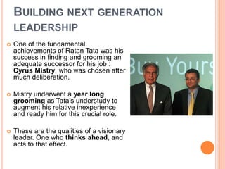 BUILDING NEXT GENERATION 
LEADERSHIP 
 One of the fundamental 
achievements of Ratan Tata was his 
success in finding and grooming an 
adequate successor for his job : 
Cyrus Mistry, who was chosen after 
much deliberation. 
 Mistry underwent a year long 
grooming as Tata’s understudy to 
augment his relative inexperience 
and ready him for this crucial role. 
 These are the qualities of a visionary 
leader. One who thinks ahead, and 
acts to that effect. 
 