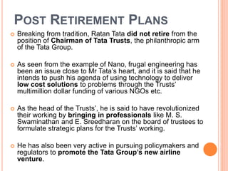 POST RETIREMENT PLANS 
 Breaking from tradition, Ratan Tata did not retire from the 
position of Chairman of Tata Trusts, the philanthropic arm 
of the Tata Group. 
 As seen from the example of Nano, frugal engineering has 
been an issue close to Mr Tata’s heart, and it is said that he 
intends to push his agenda of using technology to deliver 
low cost solutions to problems through the Trusts’ 
multimillion dollar funding of various NGOs etc. 
 As the head of the Trusts’, he is said to have revolutionized 
their working by bringing in professionals like M. S. 
Swaminathan and E. Sreedharan on the board of trustees to 
formulate strategic plans for the Trusts’ working. 
 He has also been very active in pursuing policymakers and 
regulators to promote the Tata Group’s new airline 
venture. 
 
