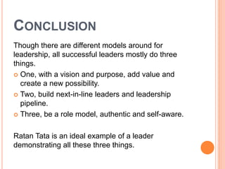 CONCLUSION 
Though there are different models around for 
leadership, all successful leaders mostly do three 
things. 
 One, with a vision and purpose, add value and 
create a new possibility. 
 Two, build next-in-line leaders and leadership 
pipeline. 
 Three, be a role model, authentic and self-aware. 
Ratan Tata is an ideal example of a leader 
demonstrating all these three things. 
 