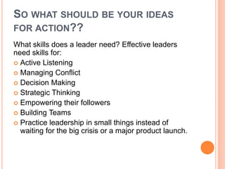 SO WHAT SHOULD BE YOUR IDEAS 
FOR ACTION?? 
What skills does a leader need? Effective leaders 
need skills for: 
 Active Listening 
 Managing Conflict 
 Decision Making 
 Strategic Thinking 
 Empowering their followers 
 Building Teams 
 Practice leadership in small things instead of 
waiting for the big crisis or a major product launch. 
 