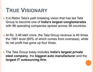 TRUE VISIONARY 
 It is Ratan Tata’s path breaking vision that has led Tata 
Group to become one of India’s largest conglomerates 
with 98 operating companies spread across 56 countries. 
 At Rs. 3.46 lakh crore, the Tata Group revenue is 40 times 
the 1991 level (60% of which comes from overseas), while 
its net profit has gone up four times. 
 The Tata Group today includes India's largest private 
steel company, the biggest auto manufacturer and the 
largest IT outsourcing firm. 
 