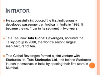 INITIATOR 
 He successfully introduced the first indigenously 
developed passenger car Indica in India in 1998. It 
became the no. 1 car in its segment in two years. 
 Tata Tea, now Tata Global Beverages, acquired the 
Tetley group in 2000, the world's second largest 
manufacturer of tea. 
 Tata Global Beverages formed a joint venture with 
Starbucks i.e. Tata Starbucks Ltd, and helped Starbucks 
launch themselves in India by opening their first store in 
Mumbai. 
 
