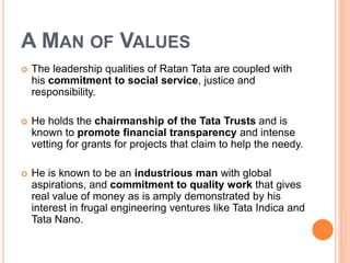 A MAN OF VALUES 
 The leadership qualities of Ratan Tata are coupled with 
his commitment to social service, justice and 
responsibility. 
 He holds the chairmanship of the Tata Trusts and is 
known to promote financial transparency and intense 
vetting for grants for projects that claim to help the needy. 
 He is known to be an industrious man with global 
aspirations, and commitment to quality work that gives 
real value of money as is amply demonstrated by his 
interest in frugal engineering ventures like Tata Indica and 
Tata Nano. 
 