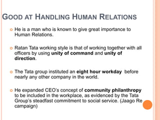 GOOD AT HANDLING HUMAN RELATIONS 
 He is a man who is known to give great importance to 
Human Relations. 
 Ratan Tata working style is that of working together with all 
officers by using unity of command and unity of 
direction. 
 The Tata group instituted an eight hour workday before 
nearly any other company in the world. 
 He expanded CEO’s concept of community philanthropy 
to be included in the workplace, as evidenced by the Tata 
Group’s steadfast commitment to social service. (Jaago Re 
campaign) 
 