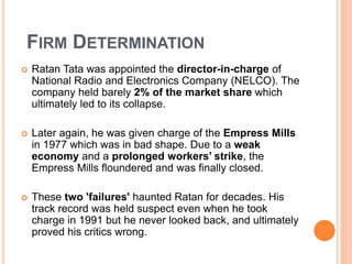 FIRM DETERMINATION 
 Ratan Tata was appointed the director-in-charge of 
National Radio and Electronics Company (NELCO). The 
company held barely 2% of the market share which 
ultimately led to its collapse. 
 Later again, he was given charge of the Empress Mills 
in 1977 which was in bad shape. Due to a weak 
economy and a prolonged workers’ strike, the 
Empress Mills floundered and was finally closed. 
 These two 'failures' haunted Ratan for decades. His 
track record was held suspect even when he took 
charge in 1991 but he never looked back, and ultimately 
proved his critics wrong. 
 