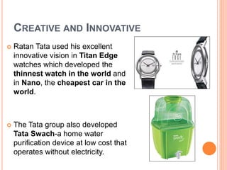 CREATIVE AND INNOVATIVE 
 Ratan Tata used his excellent 
innovative vision in Titan Edge 
watches which developed the 
thinnest watch in the world and 
in Nano, the cheapest car in the 
world. 
 The Tata group also developed 
Tata Swach-a home water 
purification device at low cost that 
operates without electricity. 
 