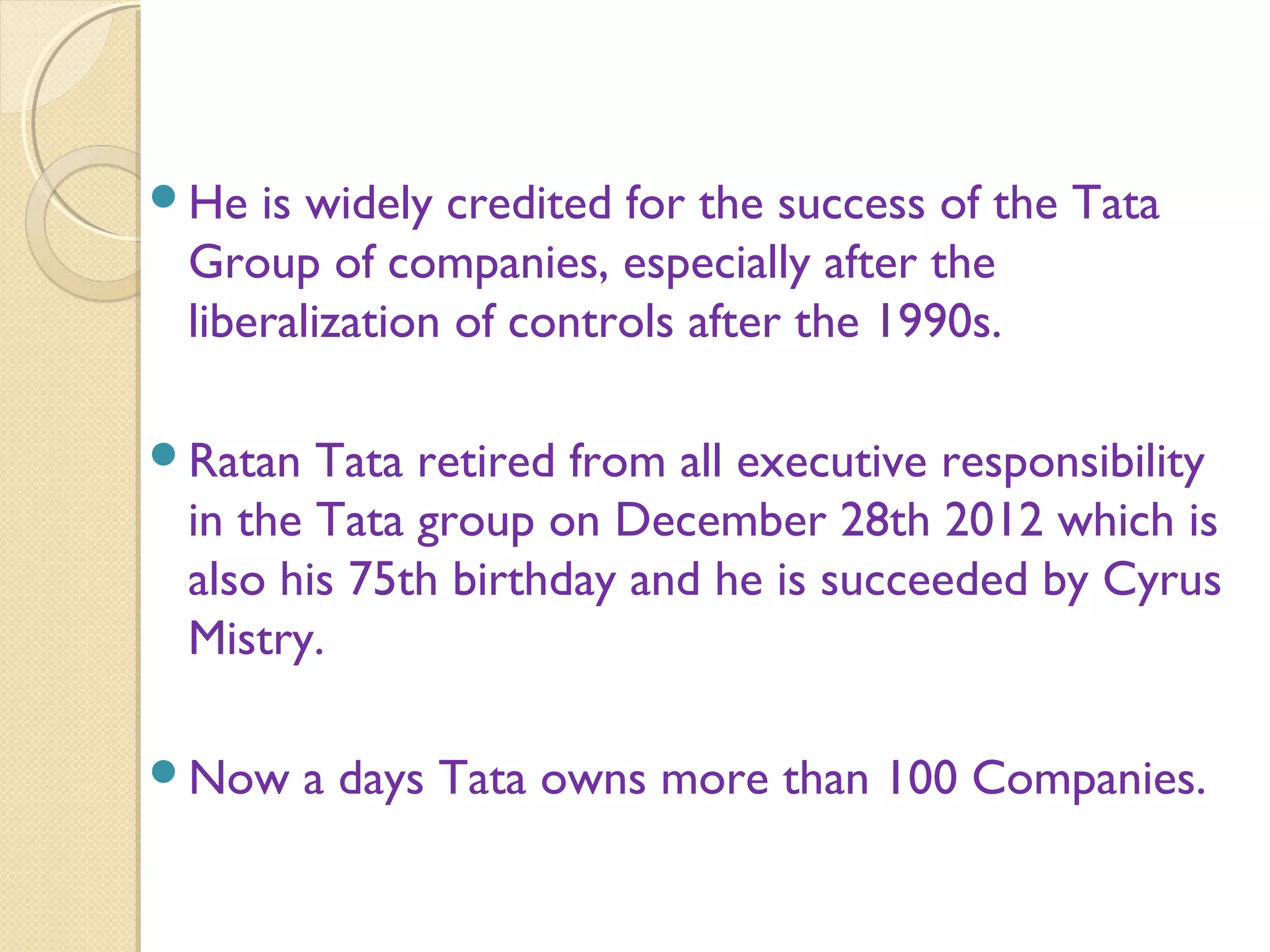 He is widely credited for the success of the Tata
Group of companies, especially after the
liberalization of controls after the 1990s.
Ratan Tata retired from all executive responsibility
in the Tata group on December 28th 2012 which is
also his 75th birthday and he is succeeded by Cyrus
Mistry.
Now a days Tata owns more than 100 Companies.
 