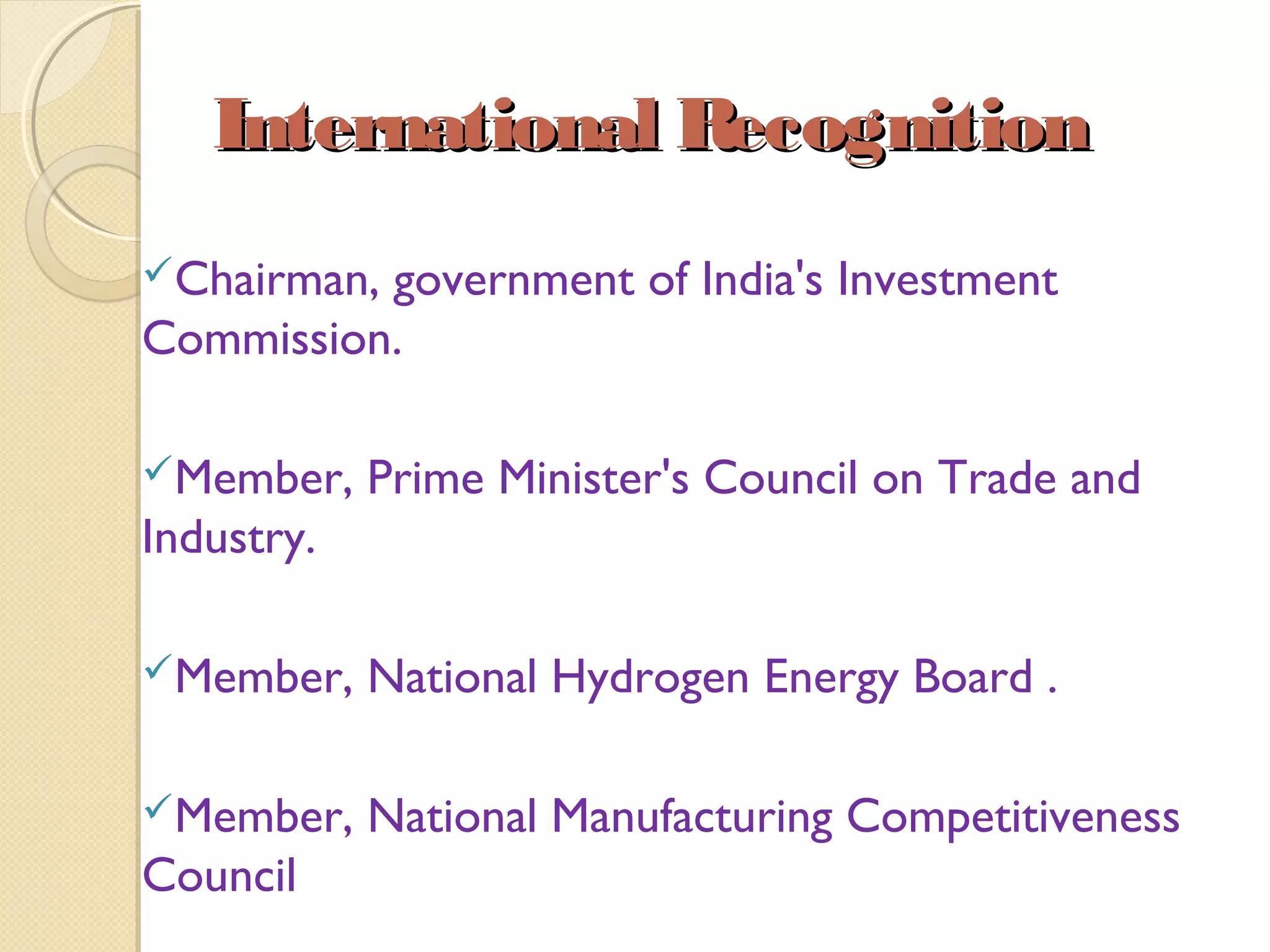 International RecognitionInternational Recognition
Chairman, government of India's Investment
Commission.
Member, Prime Minister's Council on Trade and
Industry.
Member, National Hydrogen Energy Board .
Member, National Manufacturing Competitiveness
Council
 