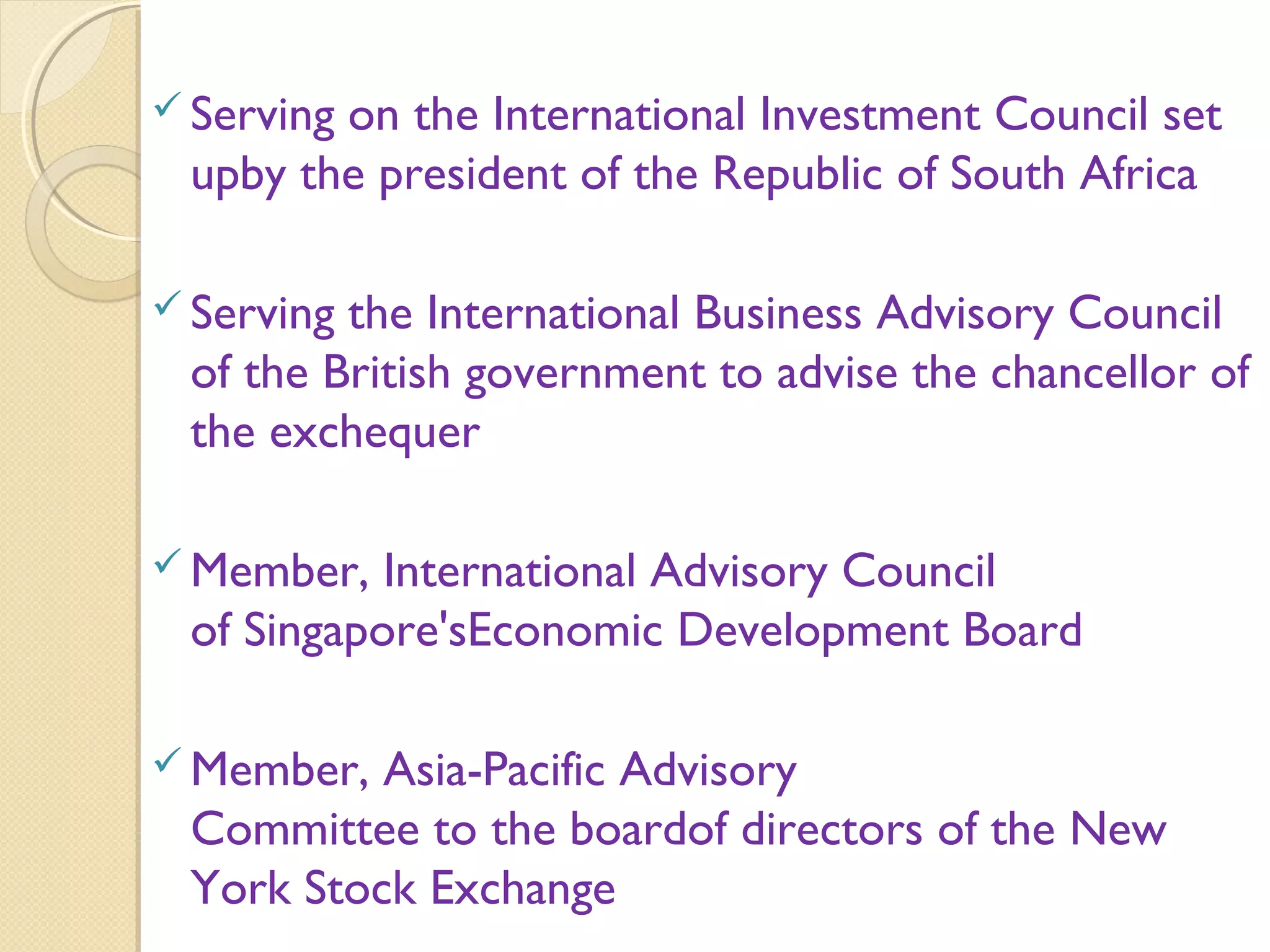  Serving on the International Investment Council set
upby the president of the Republic of South Africa
 Serving the International Business Advisory Council
of the British government to advise the chancellor of
the exchequer
 Member, International Advisory Council
of Singapore'sEconomic Development Board
 Member, Asia-Pacific Advisory
Committee to the boardof directors of the New
York Stock Exchange
 