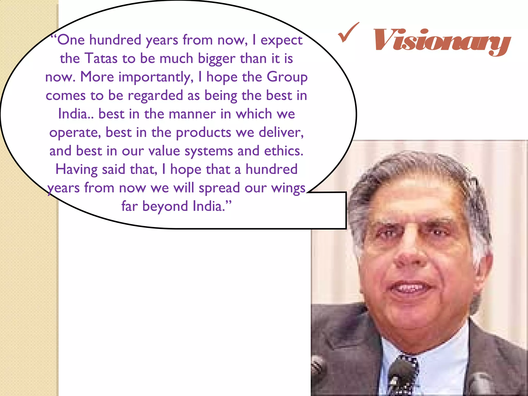  Visionary“One hundred years from now, I expect
the Tatas to be much bigger than it is
now. More importantly, I hope the Group
comes to be regarded as being the best in
India.. best in the manner in which we
operate, best in the products we deliver,
and best in our value systems and ethics.
Having said that, I hope that a hundred
years from now we will spread our wings
far beyond India.”
 