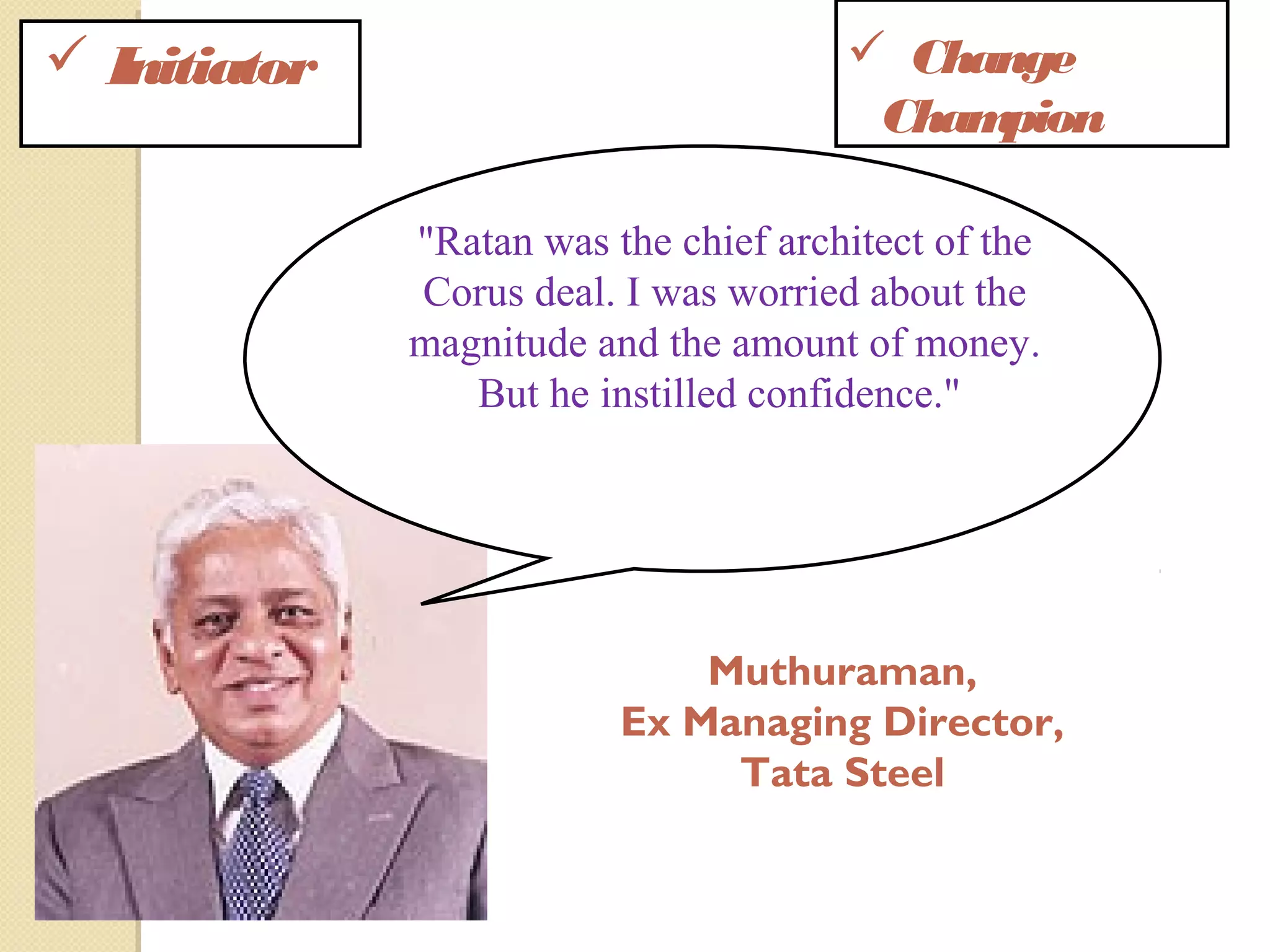  Initiator  Change
Champion
"Ratan was the chief architect of the
Corus deal. I was worried about the
magnitude and the amount of money.
But he instilled confidence."
Muthuraman,
Ex Managing Director,
Tata Steel
 