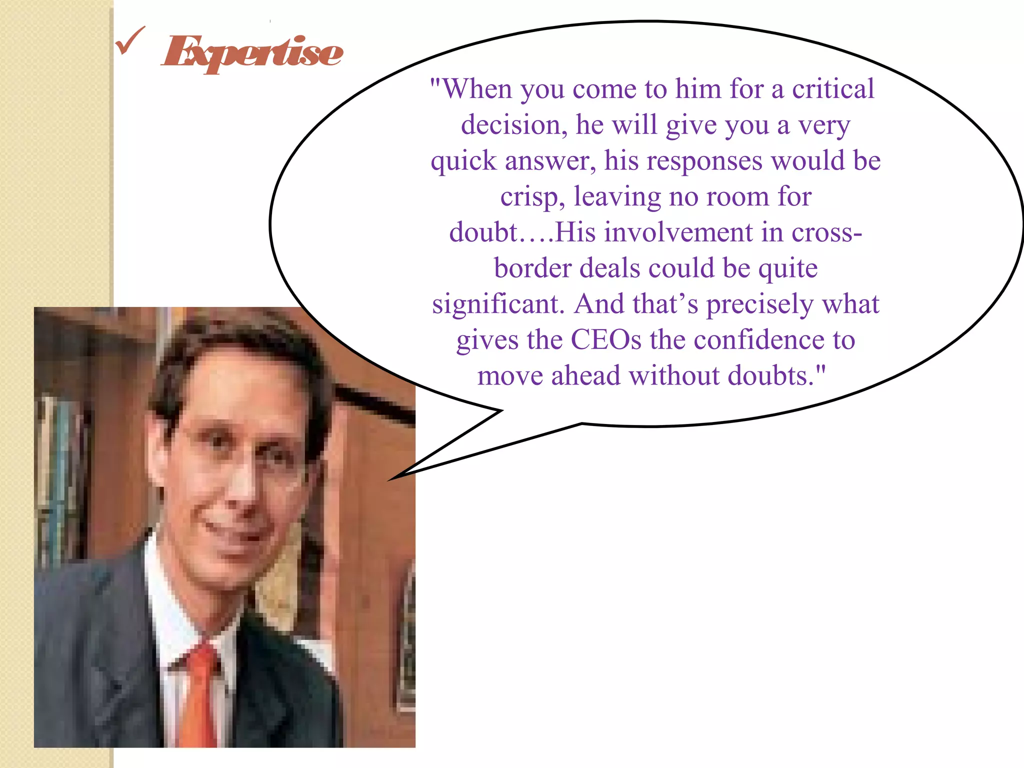  Expertise
"When you come to him for a critical
decision, he will give you a very
quick answer, his responses would be
crisp, leaving no room for
doubt….His involvement in cross-
border deals could be quite
significant. And that’s precisely what
gives the CEOs the confidence to
move ahead without doubts."
 