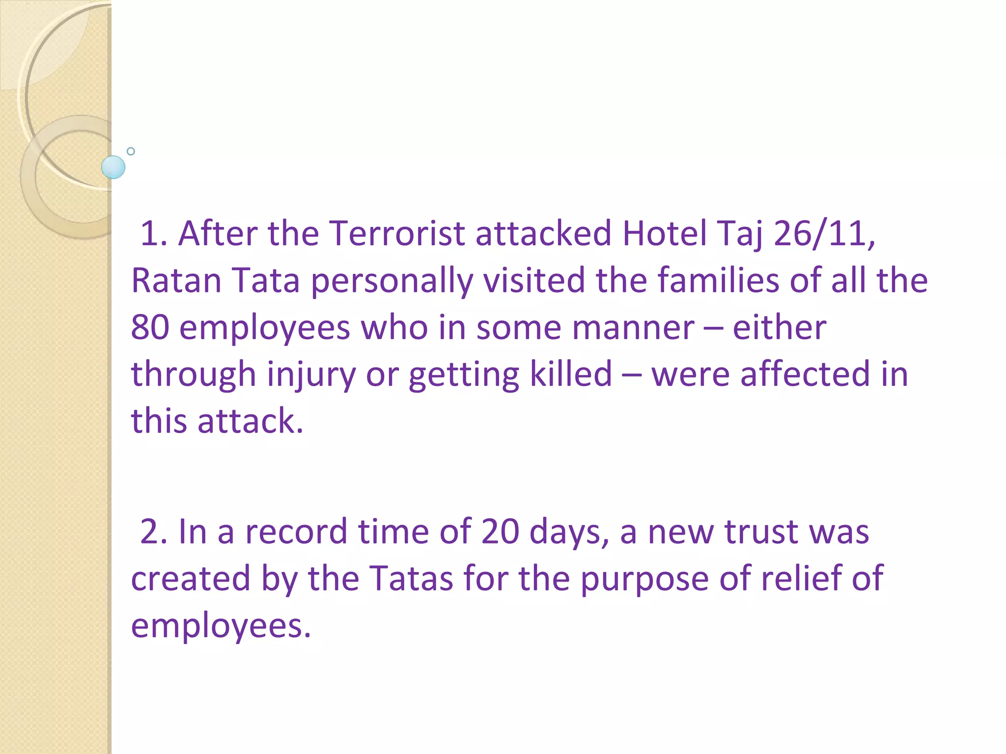  1. After the Terrorist attacked Hotel Taj 26/11, 
Ratan Tata personally visited the families of all the 
80 employees who in some manner – either 
through injury or getting killed – were affected in 
this attack. 
 2. In a record time of 20 days, a new trust was 
created by the Tatas for the purpose of relief of 
employees.
 