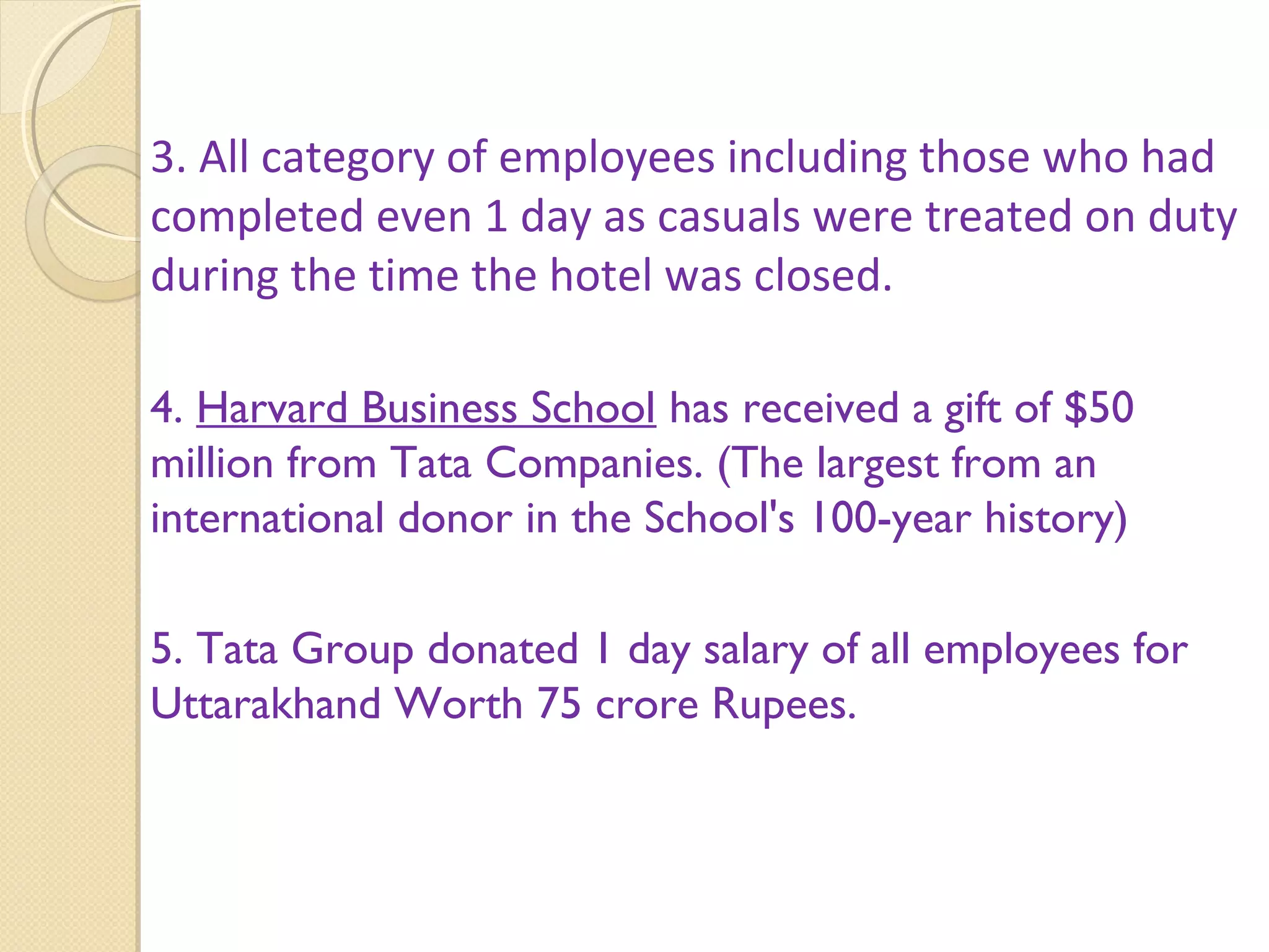 3. All category of employees including those who had
completed even 1 day as casuals were treated on duty
during the time the hotel was closed.
4. Harvard Business School has received a gift of $50
million from Tata Companies. (The largest from an
international donor in the School's 100-year history)
5. Tata Group donated 1 day salary of all employees for
Uttarakhand Worth 75 crore Rupees.
 