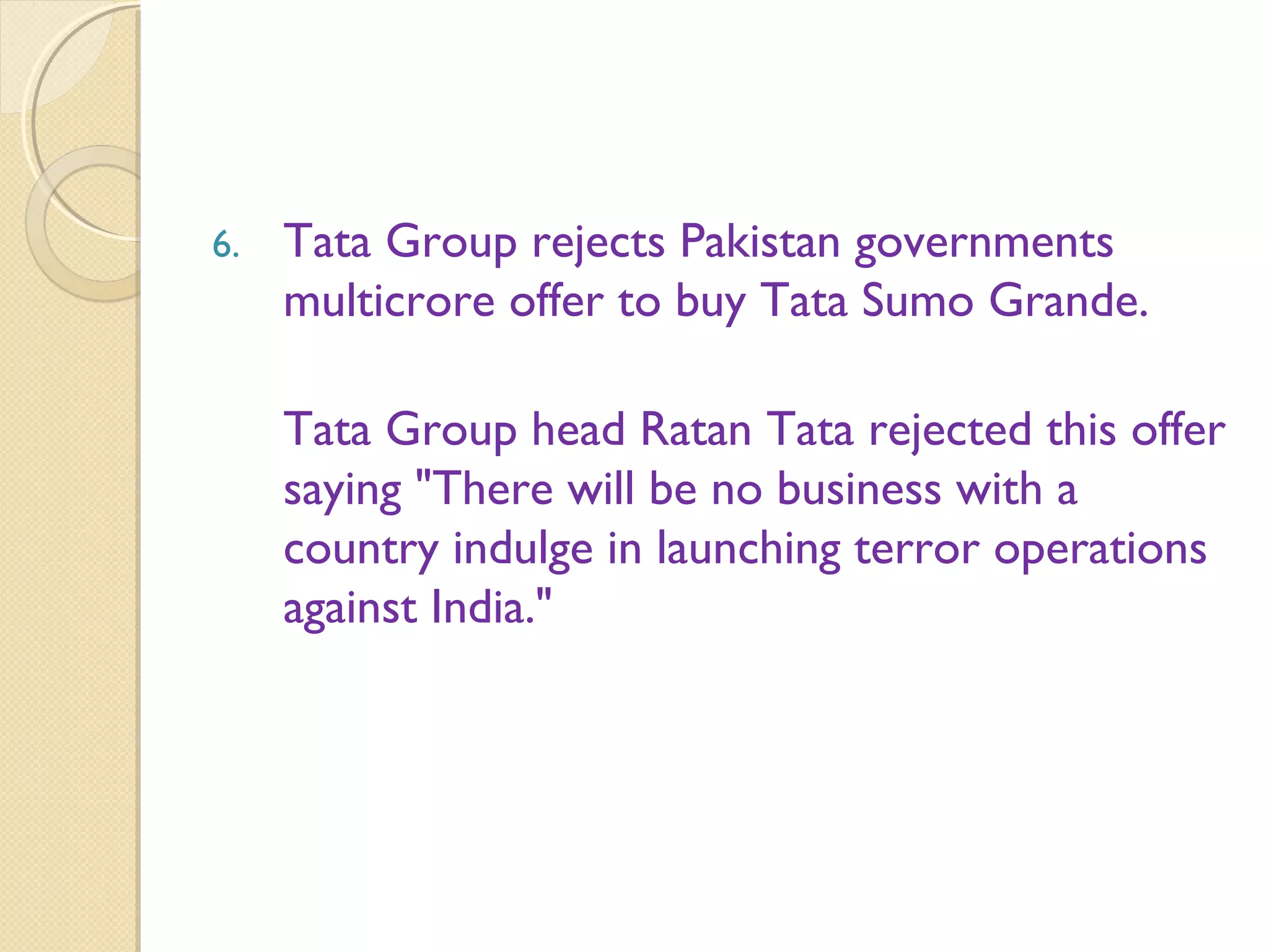 6. Tata Group rejects Pakistan governments
multicrore offer to buy Tata Sumo Grande.
Tata Group head Ratan Tata rejected this offer
saying "There will be no business with a
country indulge in launching terror operations
against India."
 