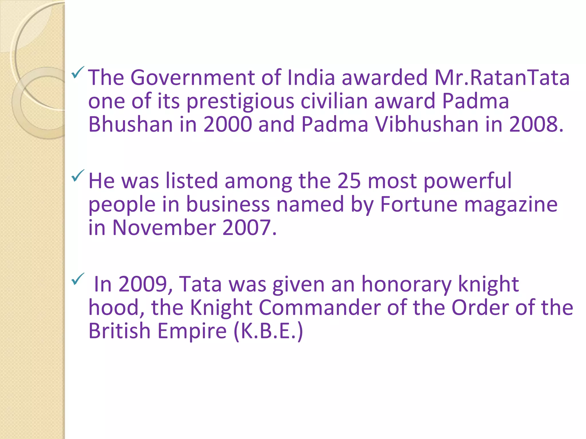 The Government of India awarded Mr.RatanTata
one of its prestigious civilian award Padma
Bhushan in 2000 and Padma Vibhushan in 2008.
He was listed among the 25 most powerful
people in business named by Fortune magazine
in November 2007.
 In 2009, Tata was given an honorary knight
hood, the Knight Commander of the Order of the
British Empire (K.B.E.)
 