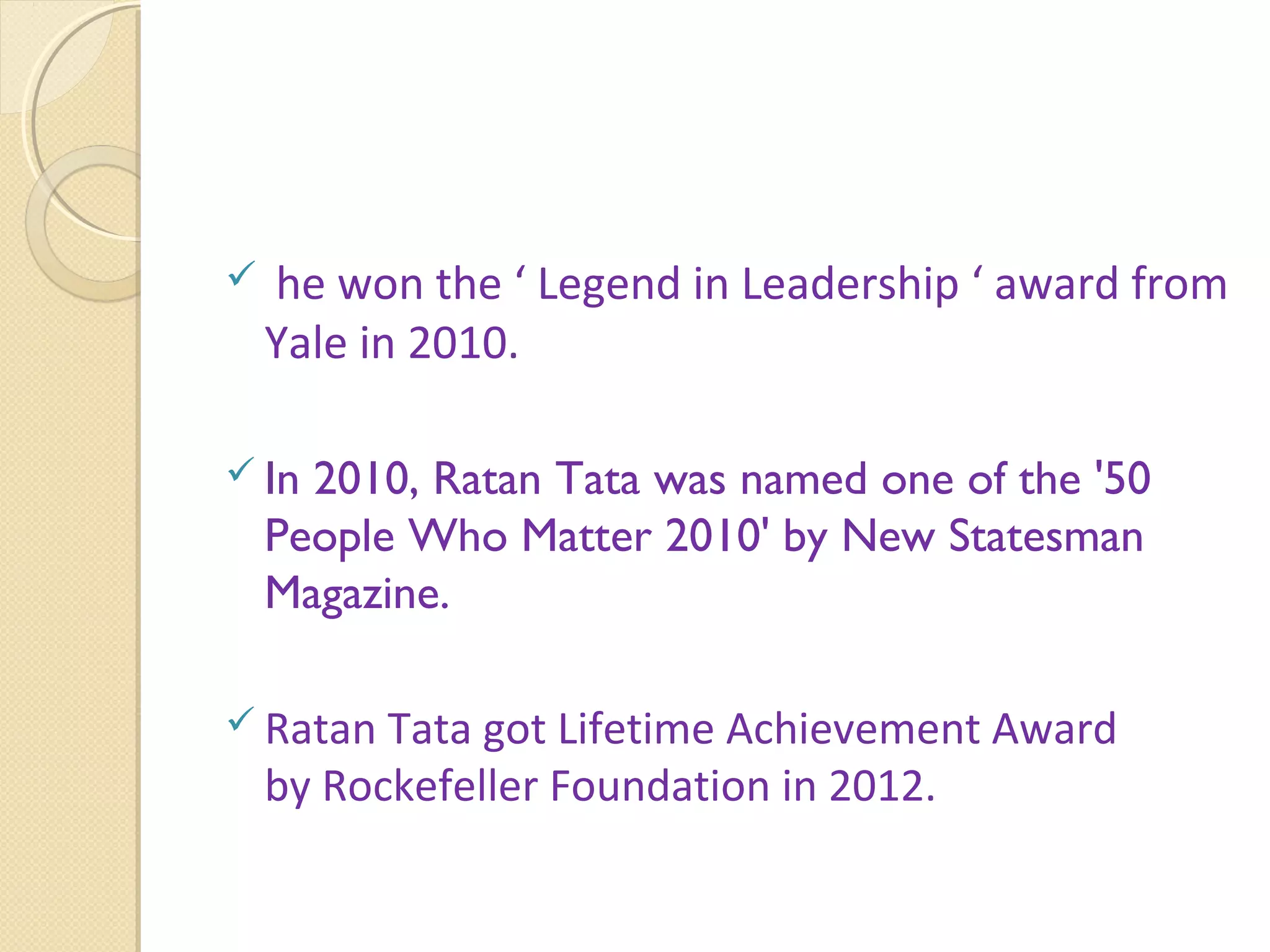  he won the ‘ Legend in Leadership ‘ award from
Yale in 2010.
 In 2010, Ratan Tata was named one of the '50
People Who Matter 2010' by New Statesman
Magazine.
 Ratan Tata got Lifetime Achievement Award
by Rockefeller Foundation in 2012.
 