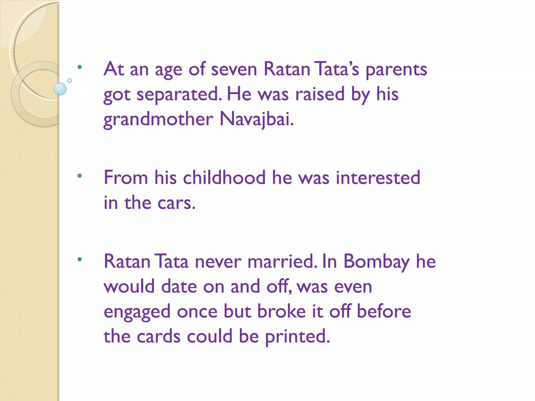 • At an age of seven Ratan Tata’s parents
got separated. He was raised by his
grandmother Navajbai.
• From his childhood he was interested
in the cars.
• Ratan Tata never married. In Bombay he
would date on and off, was even
engaged once but broke it off before
the cards could be printed.
 