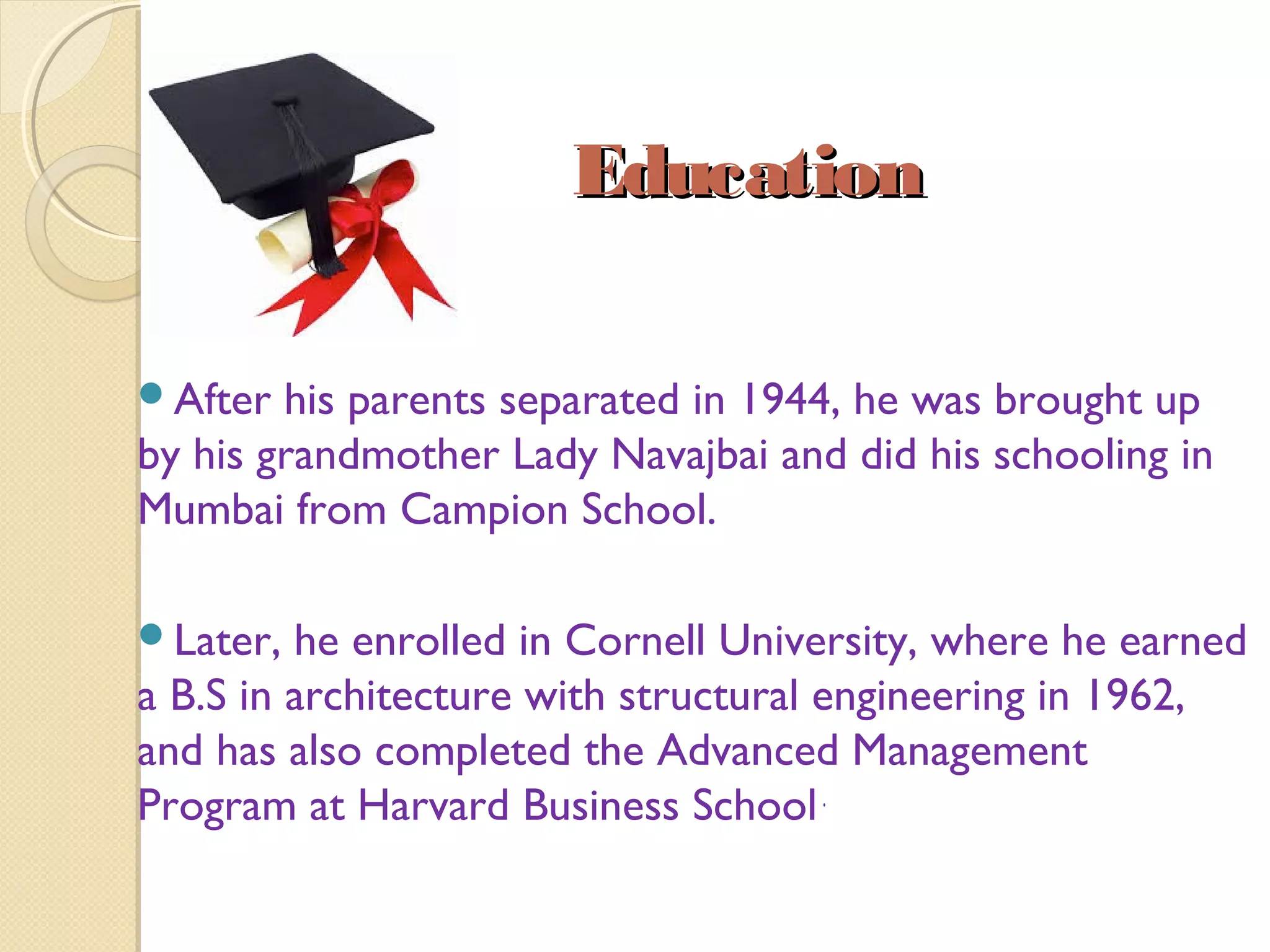 EducationEducation
After his parents separated in 1944, he was brought up
by his grandmother Lady Navajbai and did his schooling in
Mumbai from Campion School.
Later, he enrolled in Cornell University, where he earned
a B.S in architecture with structural engineering in 1962,
and has also completed the Advanced Management
Program at Harvard Business School.
 