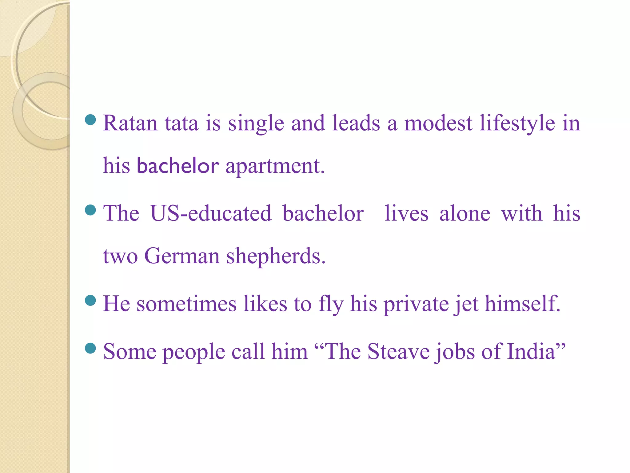 Ratan tata is single and leads a modest lifestyle in
his bachelor apartment.
The US-educated bachelor lives alone with his
two German shepherds.
He sometimes likes to fly his private jet himself.
Some people call him “The Steave jobs of India”
 