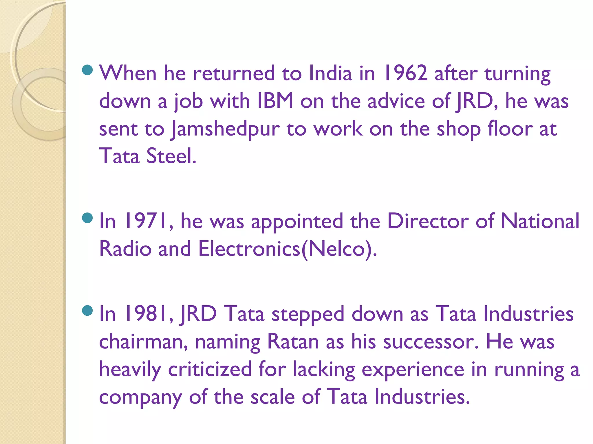 When he returned to India in 1962 after turning
down a job with IBM on the advice of JRD, he was
sent to Jamshedpur to work on the shop floor at
Tata Steel.
In 1971, he was appointed the Director of National
Radio and Electronics(Nelco).
In 1981, JRD Tata stepped down as Tata Industries
chairman, naming Ratan as his successor. He was
heavily criticized for lacking experience in running a
company of the scale of Tata Industries.
 