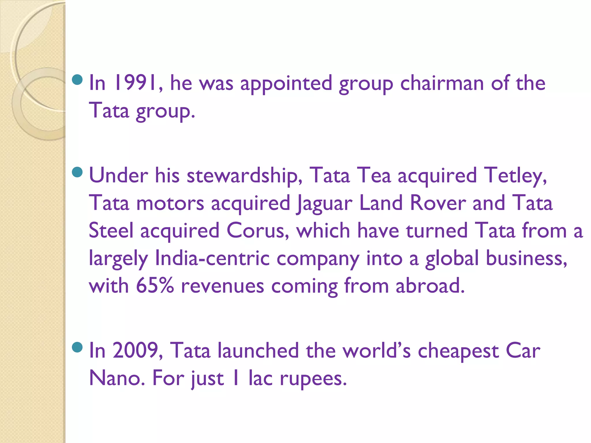 In 1991, he was appointed group chairman of the
Tata group.
Under his stewardship, Tata Tea acquired Tetley,
Tata motors acquired Jaguar Land Rover and Tata
Steel acquired Corus, which have turned Tata from a
largely India-centric company into a global business,
with 65% revenues coming from abroad.
In 2009, Tata launched the world’s cheapest Car
Nano. For just 1 lac rupees.
 