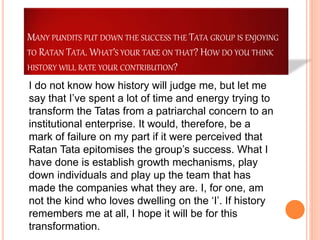 MANY PUNDITS PUT DOWN THE SUCCESS THE TATA GROUP IS ENJOYING
TO RATAN TATA. WHAT’S YOUR TAKE ON THAT? HOW DO YOU THINK
HISTORY WILL RATE YOUR CONTRIBUTION?
I do not know how history will judge me, but let me
say that I’ve spent a lot of time and energy trying to
transform the Tatas from a patriarchal concern to an
institutional enterprise. It would, therefore, be a
mark of failure on my part if it were perceived that
Ratan Tata epitomises the group’s success. What I
have done is establish growth mechanisms, play
down individuals and play up the team that has
made the companies what they are. I, for one, am
not the kind who loves dwelling on the ‘I’. If history
remembers me at all, I hope it will be for this
transformation.
 