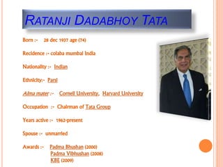 RATANJI DADABHOY TATA
Born :- 28 dec 1937 age (74)
Recidence :- colaba mumbai India
Nationality :- Indian
Ethnicity:- Parsi
Alma mater :- Cornell University, Harvard University
Occupation :- Chairman of Tata Group
Years active :- 1962-present
Spouse :- unmarried
Awards :- Padma Bhushan (2000)
Padma Vibhushan (2008)
KBE (2009)
 