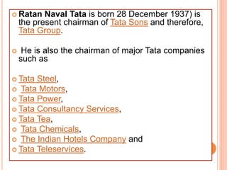  Ratan Naval Tata is born 28 December 1937) is
the present chairman of Tata Sons and therefore,
Tata Group.
 He is also the chairman of major Tata companies
such as
 Tata Steel,
 Tata Motors,
 Tata Power,
 Tata Consultancy Services,
 Tata Tea,
 Tata Chemicals,
 The Indian Hotels Company and
 Tata Teleservices.
 